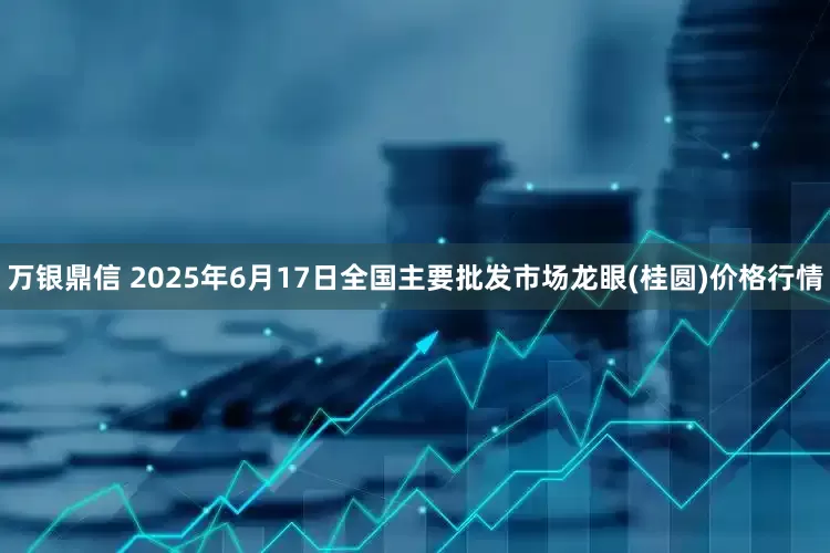 万银鼎信 2025年6月17日全国主要批发市场龙眼(桂圆)价格行情