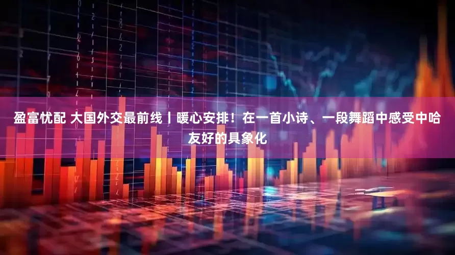 盈富忧配 大国外交最前线丨暖心安排！在一首小诗、一段舞蹈中感受中哈友好的具象化