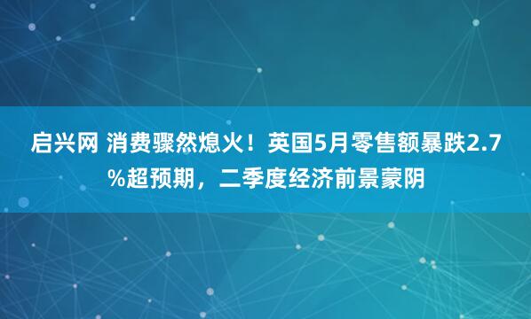 启兴网 消费骤然熄火！英国5月零售额暴跌2.7%超预期，二季度经济前景蒙阴