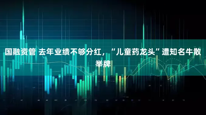 国融资管 去年业绩不够分红，“儿童药龙头”遭知名牛散举牌