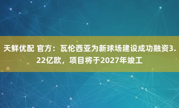 天鲜优配 官方：瓦伦西亚为新球场建设成功融资3.22亿欧，项目将于2027年竣工