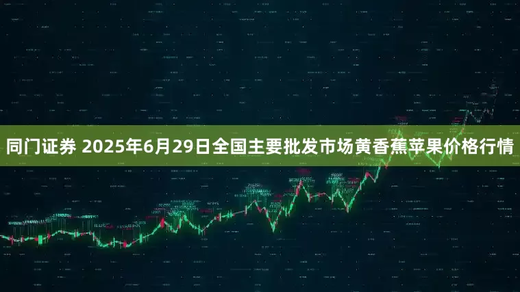 同门证券 2025年6月29日全国主要批发市场黄香蕉苹果价格行情