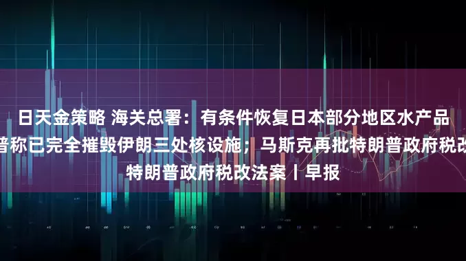 日天金策略 海关总署：有条件恢复日本部分地区水产品进口；特朗普称已完全摧毁伊朗三处核设施；马斯克再批特朗普政府税改法案丨早报