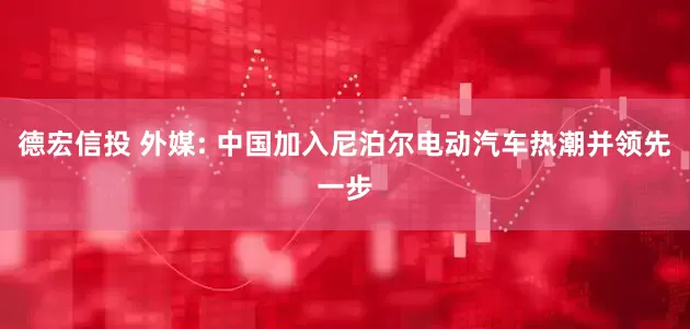 德宏信投 外媒: 中国加入尼泊尔电动汽车热潮并领先一步