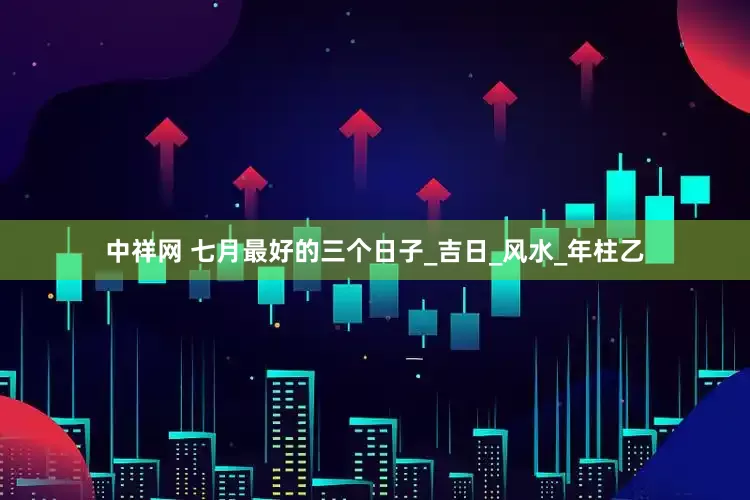 中祥网 七月最好的三个日子_吉日_风水_年柱乙