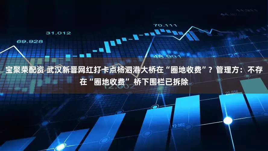 宝聚荣配资 武汉新晋网红打卡点杨泗港大桥在“圈地收费”？管理方：不存在“圈地收费” 桥下围栏已拆除