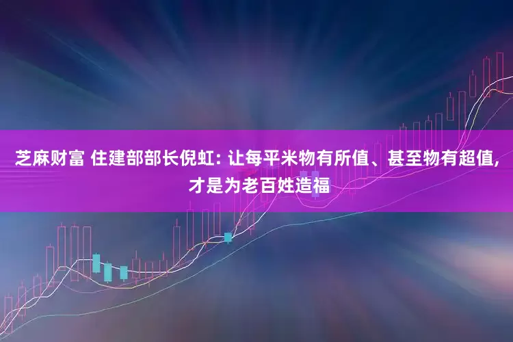 芝麻财富 住建部部长倪虹: 让每平米物有所值、甚至物有超值, 才是为老百姓造福