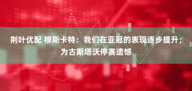 荆叶优配 穆斯卡特：我们在亚冠的表现逐步提升；为古斯塔沃停赛遗憾