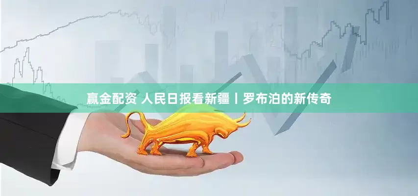 赢金配资 人民日报看新疆丨罗布泊的新传奇