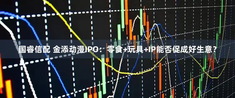 国睿信配 金添动漫IPO：零食+玩具+IP能否促成好生意？
