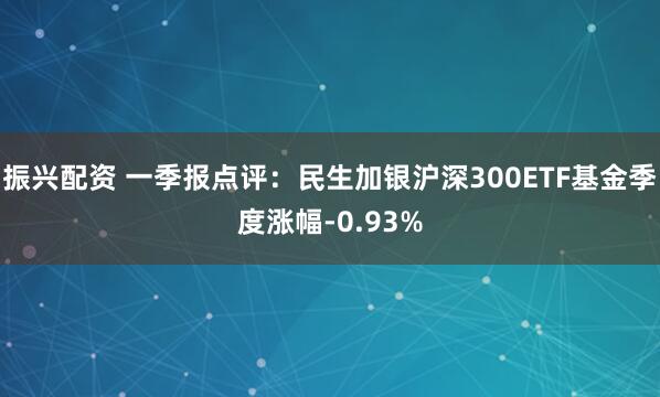 振兴配资 一季报点评：民生加银沪深300ETF基金季度涨幅-0.93%