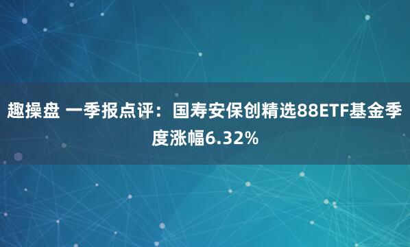 趣操盘 一季报点评：国寿安保创精选88ETF基金季度涨幅6.32%