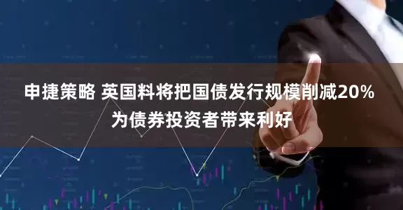 申捷策略 英国料将把国债发行规模削减20% 为债券投资者带来利好