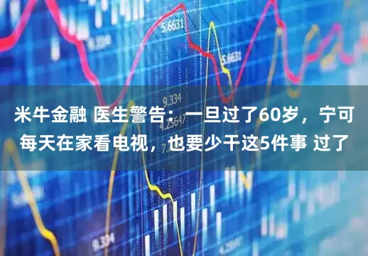 米牛金融 医生警告：一旦过了60岁，宁可每天在家看电视，也要少干这5件事 过了