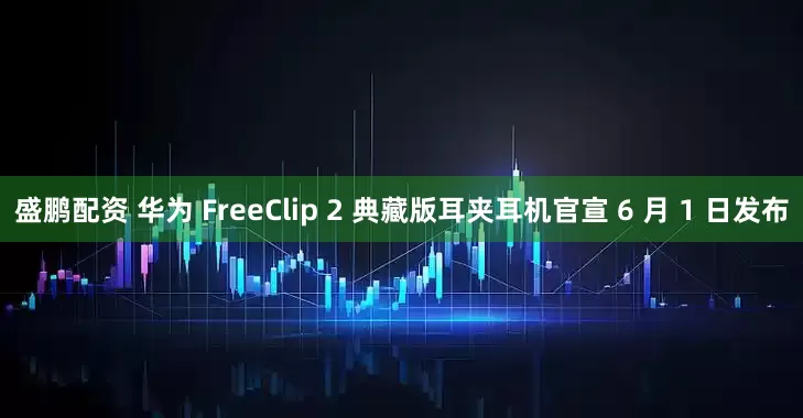 盛鹏配资 华为 FreeClip 2 典藏版耳夹耳机官宣 6 月 1 日发布