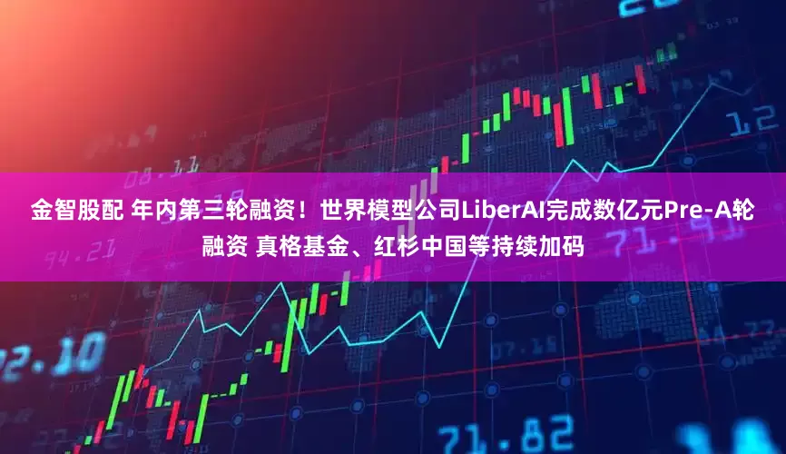 金智股配 年内第三轮融资！世界模型公司LiberAI完成数亿元Pre-A轮融资 真格基金、红杉中国等持续加码